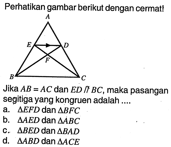 Perhatikan gambar berikut dengan cermat! A E D F B C Jika AB=AC dan ED//BC, maka pasangan segitiga yang kongruen adalah ....