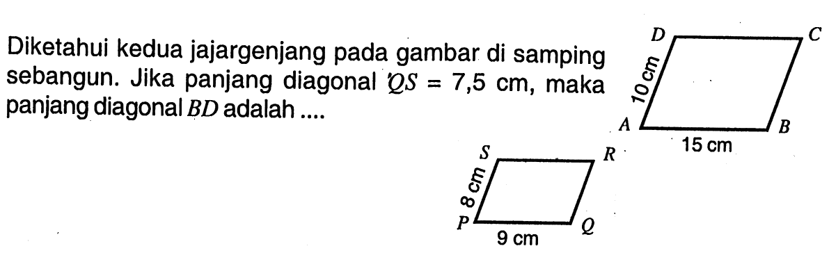 Diketahui kedua jajar genjang pada gambar di samping sebangun. Jika panjang diagonal  QS=7,5 cm , maka panjang diagonal  BD  adalah .... D           C 10 cm A 15 cm B  S          R 8 cm P 9 cm Q