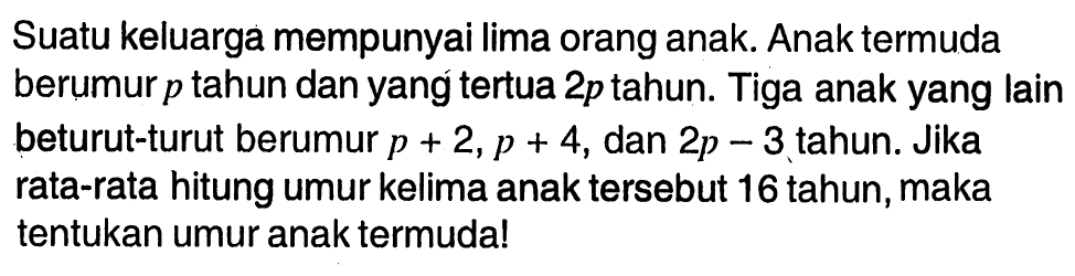 Suatu keluarga mempunyai lima orang anak. Anak termuda berumur p tahun dan yang tertua 2p tahun. Tiga anak yang lain beturut-turut berumur p+2, p+4, dan 2p-3 tahun. Jika rata-rata hitung umur kelima anak tersebut 16 tahun, maka tentukan umur anak termuda! 