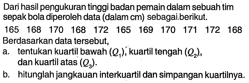 Dari hasil pengukuran tinggi badan pemain dalam sebuah timsepak bola diperoleh data (dalam cm) sebagaiberikut. 165  168  170  168  172  165  169  170  171  172  168 Berdasarkan data tersebut,a. tentukan kuartil bawah (Q1), kuartil tengah (Q2), dan kuartil atas (Q3). b. hitunglah jangkauan interkuartil dan simpangan kuartilnya. 