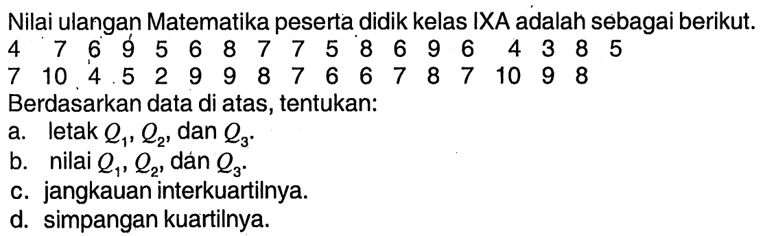 Nilai ulangan Matematika peserta didik kelas IXA adalah sebagai berikut. 4  7  6  9  5  6  8  7  7  5  8  6  9  6  4  3  8  5  7  10  4  5  2  9  9  8  7  6  6  7  8  7  10  9  8   Berdasarkan data di atas, tentukan: a. letak  Q1, Q2 , dan  Q3 . b. nilai  Q1, Q2 , dan  Q3 . c. jangkauan interkuartilnya. d. simpangan kuartilnya.