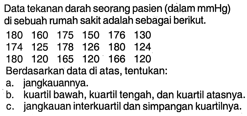 Data tekanan darah seorang pasien (dalam  mmHg  ) di sebuah rumah sakit adalah sebagai berikut. 180  160  175  150  176  130  174  125  178  126  180  124  180  120  165  120  166  120 Berdasarkan data di atas, tentukan:a. jangkauannya.b. kuartil bawah, kuartil tengah, dan kuartil atasnya.c. jangkauan interkuartil dan simpangan kuartilnya.