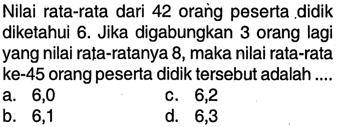 Nilai rata-rata dari 42 orang peserta didik diketahui 6. Jika digabungkan 3 orang lagi yang nilai rata-ratanya 8, maka nilai rata-rata ke-45 orang peserta didik tersebut adalah ....
