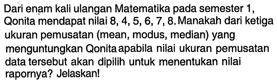 Dari enam kali ulangan Matematika pada semester 1, Qonita mendapat nilai 8,4,5,6,7,8. Manakah dari ketiga ukuran pemusatan (mean, modus, median) yang menguntungkan Qonita apabila nilai ukuran pemusatan data tersebut akan dipilih untuk menentukan nilai rapornya? Jelaskan! 