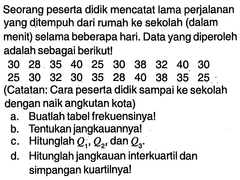 Seorang peserta didik mencatat lama perjalananyang ditempuh dari rumah ke sekolah (dalammenit) selama beberapa hari. Data yang diperolehadalah sebagai berikut! 30  28  35  40  25  30  38  32  40  30  25  30  32  30  35  28  40  38  35  25    (Catatan: Cara peserta didik sampai ke sekolah      dengan naik angkutan kota)   