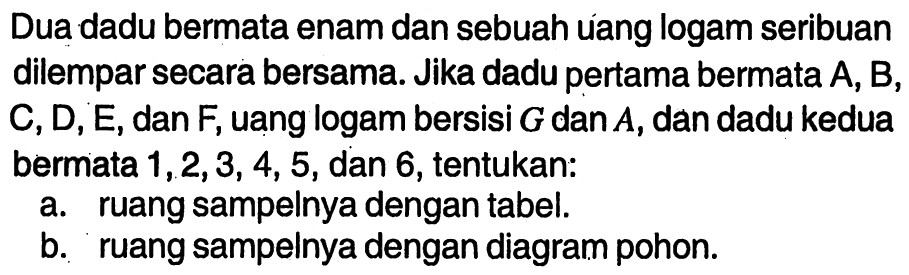 Dua dadu bermata enam dan sebuah uang logam seribuan dilempar secara bersama. Jika dadu pertama bermata A, B, C, D, E, dan F, uang logam bersisi G dan A, dan dadu kedua bermata 1, 2, 3, 4, 5, dan 6, tentukan:a. ruang sampelnya dengan tabel. b. ruang sampelnya dengan diagram pohon. 