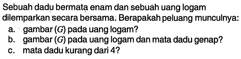 Sebuah dadu bermata enam dan sebuah uang logam dilemparkan secara bersama: Berapakah peluang munculnya:a. gambar (G) pada uang logam? b. gambar (G) pada uang logam dan mata dadu genap? c. mata dadu kurang dari 4 ? 