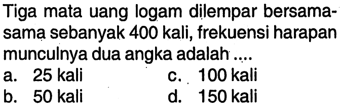 Tiga mata uang logam dilempar bersamasama sebanyak 400 kali, frekuensi harapan munculnya dua angka adalah ....