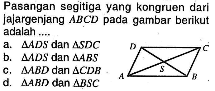 Pasangan segitiga yang kongruen dari jajargenjang ABCD pada gambar berikut adalah ....a. segitiga ADS dan segitiga SDC b. segitiga ADS dan segitiga ABS c. segitiga ABD dan segitiga CDB d. segitiga ABD dan segitiga BSC 