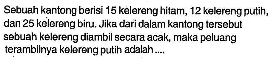 Sebuah kantong berisi 15 kelereng hitam, 12 kelereng putih, dan 25 kelereng biru. Jika dari dalam kantong  tersebut sebuah kelereng diambil secara acak, maka peluang terambilnya kelereng putih adalah ....