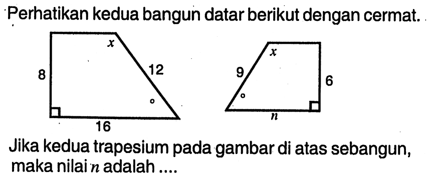 Perhatikan kedua bangun datar berikut dengan cermat. Jika kedua trapesium pada gambar di atas sebangun, maka nilai n adalah.... 8 16 12 9 n 6