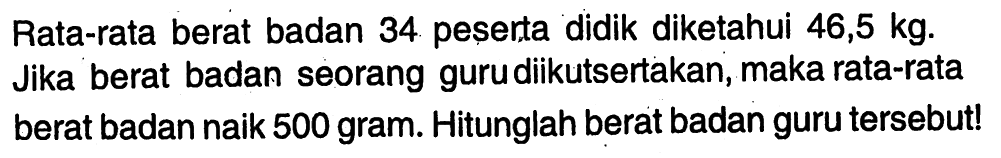 Rata-rata berat badan 34 peserta didik diketahui 46,5 kg. Jika berat badan seorang guru diikutsertakan, maka rata-rata berat badan naik 500 gram. Hitunglah berat badan guru tersebut!