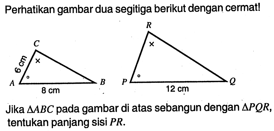 Perhatikan gambar dua segitiga berikut dengan cermat! C 6cm A 8cm B R P 12cm Q . Jika  segitiga ABC  pada gambar di atas sebangun dengan  segitiga PQR , tentukan panjang sisi  PR .