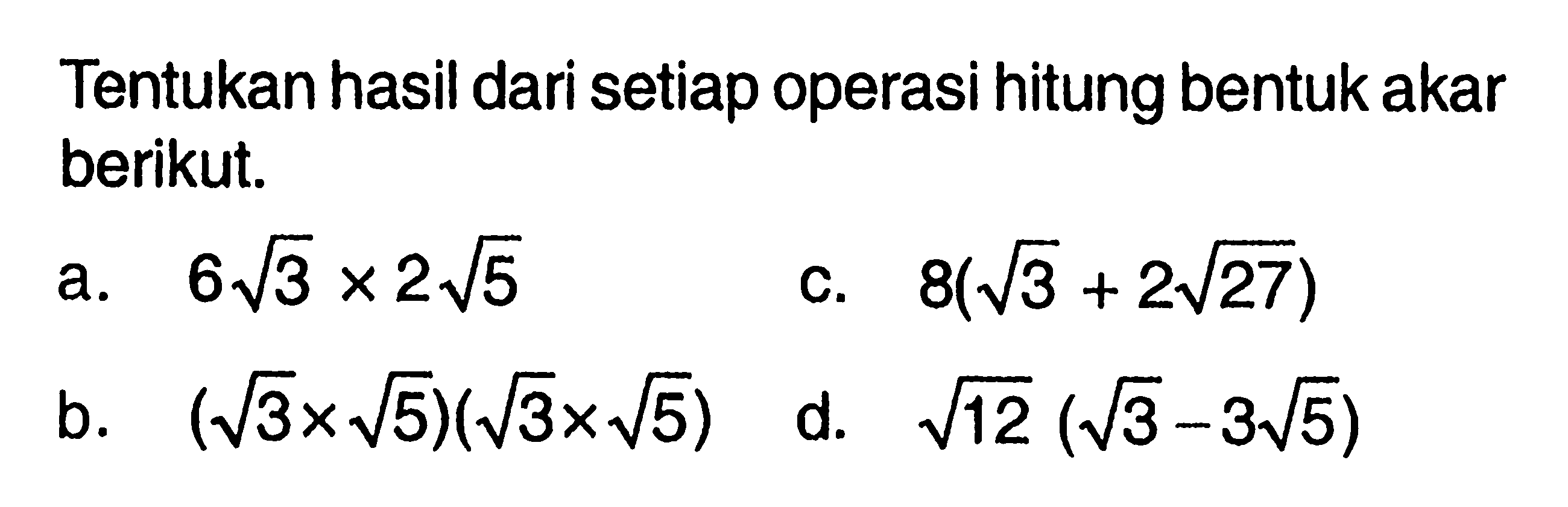 Tentukan hasil dari setiap operasi hitung bentuk akar berikut. a. 6akar(3) x 2akar(5) b. (akar(3) x akar(5))(akar(3) x akar(5)) c. 8(akar(3) + 2akar(27)) d. akar(12)(akar(3) -3akar(5))