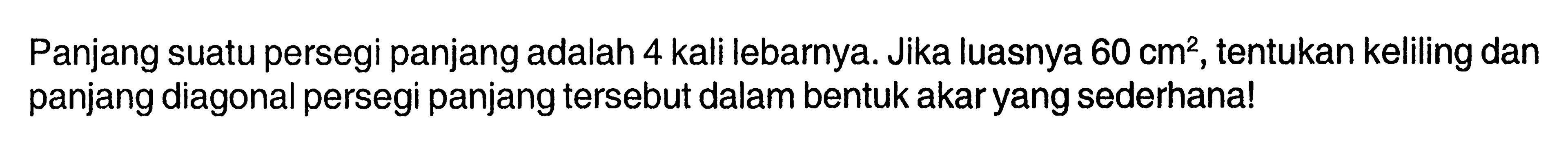 Panjang suatu persegi panjang adalah 4 kali lebarnya. Jika luasnya 60 cm^2, tentukan keliling dan panjang diagonal persegi panjang tersebut dalam bentuk akar yang sederhana!