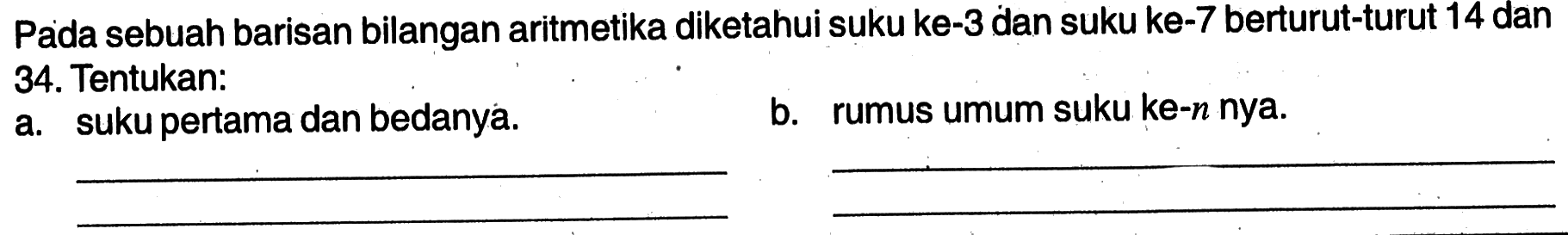 Pada sebuah barisan bilangan aritmetika diketahui suku ke-3 dan suku ke-7 berturut-turut 14 dan 34. Tentukan: a. suku pertama dan bedanya. b. rumus umum suku ke-n nya.