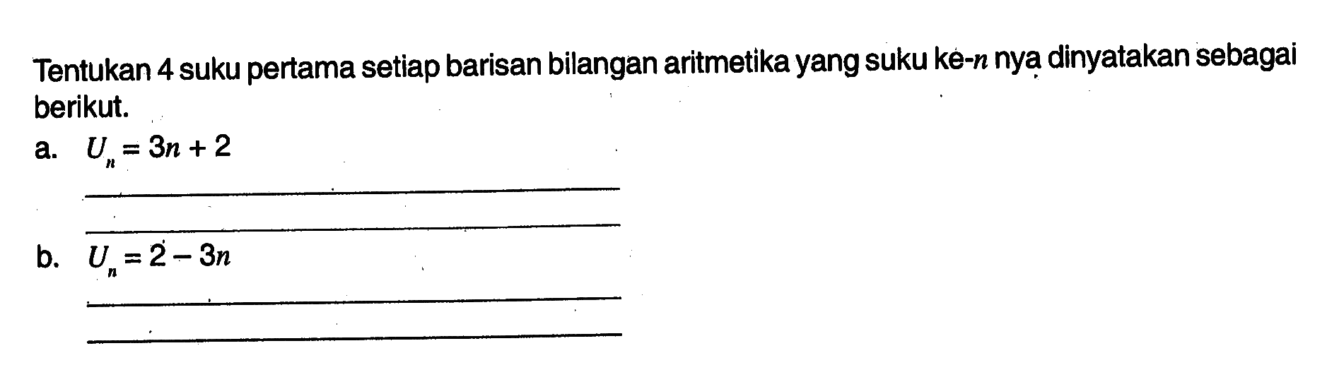 Tentukan 4 suku pertama setiap barisan bilangan aritmetika yang suku ke-n nya dinyatakan sebagai berikut. a. Un = 3n + 2 b. Un = 2 - 3n