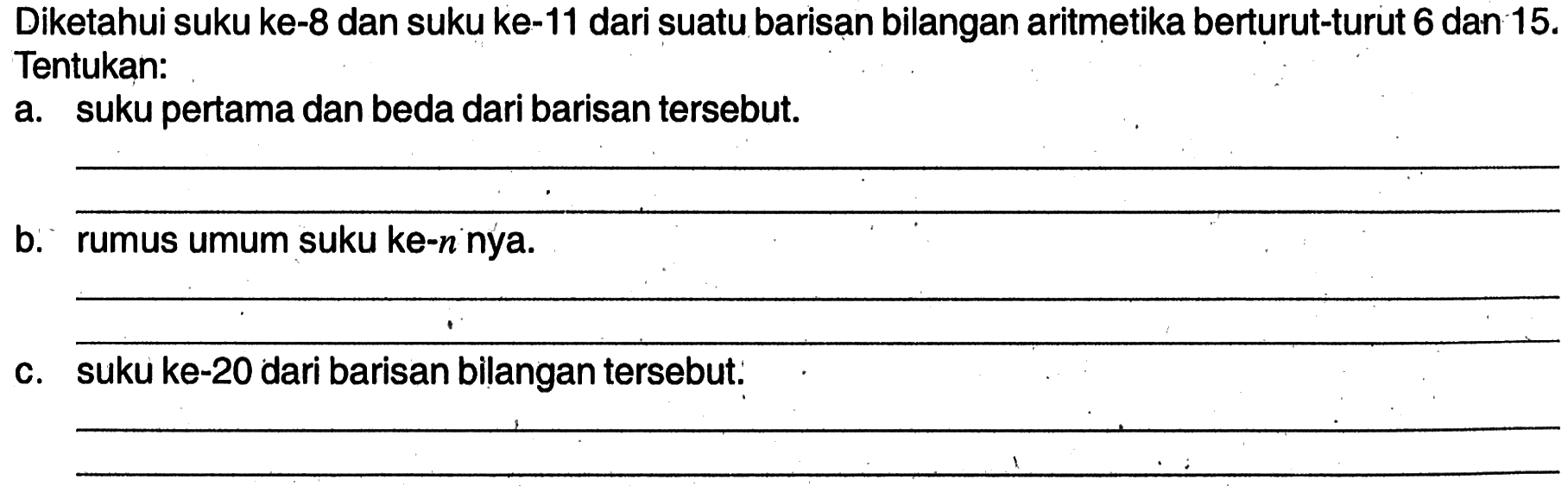 Diketahui suku ke-8 dan suku ke-11 dari suatu barisan bilangan aritmetika berturut-turut 6 dan 15. Tentukan: suku pertama dan beda dari barisan tersebut. b. rumus umum suku ke-n nya. c. suku ke-20 dari barisan bilangan tersebut.