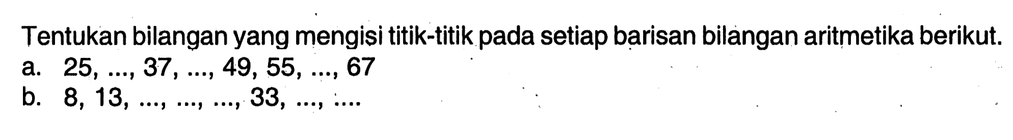 Tentukan bilangan yang mengisi titik-titik pada setiap barisan bilangan aritmetika berikut. a. 25, ..., 37, ..., 49, 55, ..., 67 b. 8, 13, ...., ...., ...., 33, ...., ....