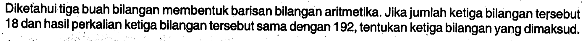 Diketahui tiga buah bilangan membentuk barisan bilangan aritmetika. Jika jumlah ketiga bilangan tersebut 18 dan hasil perkalian ketiga bilangan tersebut sama dengan 192, tentukan ketiga bilangan yang dimaksud .