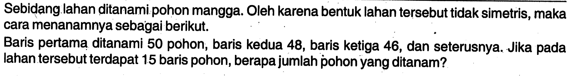 Sebidang lahan ditanami pohon mangga. Oleh karena bentuk lahan tersebut tidak simetris, maka cara menanamnya sebagai berikut. Baris pertama ditanami 50 pohon, baris kedua 48, baris ketiga 46, dan seterusnya. Jika pada lahan tersebut terdapat 15 baris pohon, berapa jumlah pohon yang ditanam?