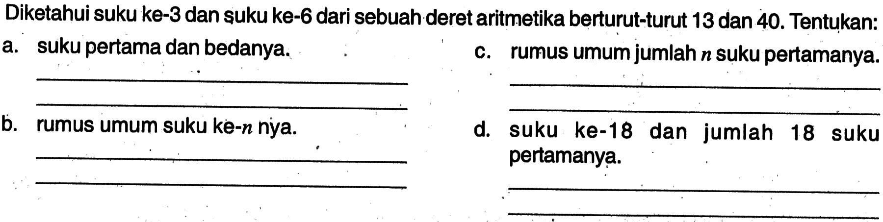 Diketahui suku ke-3 dan suku ke-6 dari sebuah deret aritmetika berturut-turut 13 dan 40. Tentukan: a. suku pertama dan bedanya. c. rumus umum jumlah n suku pertamanya. b. rumus umum suku ke-n nya. d. suku ke-18 dan jumlah 18 suku pertamanya.