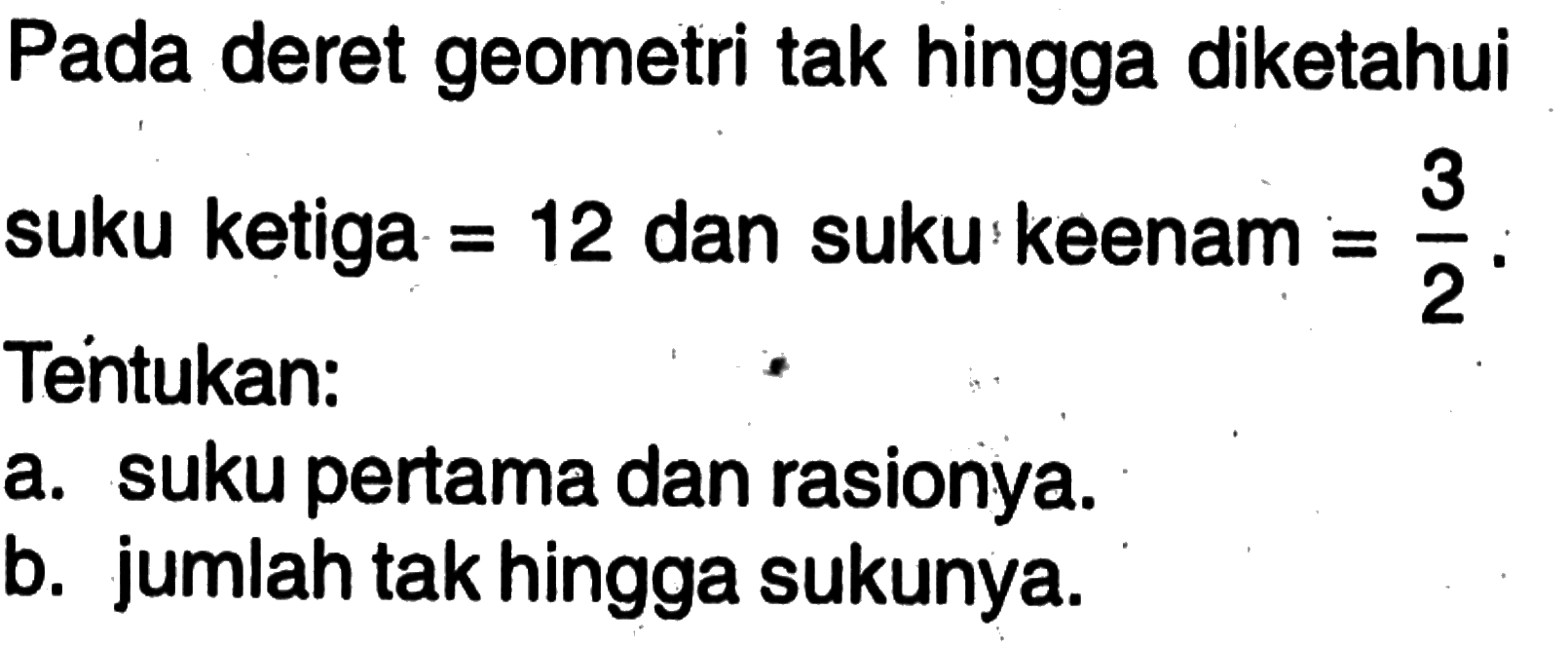 Pada deret geometri tak hingga diketahui suku ketiga = 12 dan suku keenam = 3/2. Tentukan: a. suku pertama dan rasionya. b. jumlah tak hingga sukunya.