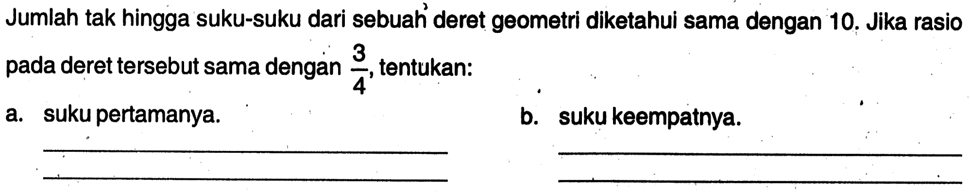 Jumlah tak hingga suku-suku dari sebuah deret geometri diketahui sama dengan 10. Jika rasio 3 pada deret tersebut sama dengan 3/4, tentukan: a. suku pertamanya. b. suku keempatnya.