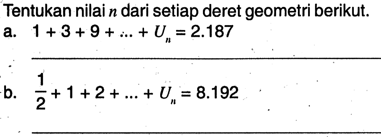 Tentukan nilai n dari setiap deret geometri berikut. a. 1 + 3 + 9 + ... + ... + Un = 2.187 b. 1/2 + 1 + 2 + ... +Un = 8.192