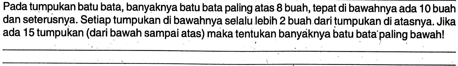 Pada tumpukan batu bata, banyaknya batu bata paling atas 8 buah, tepatdi bawahnya ada 10buah dan seterusnya. Setiap tumpukan di bawahnya selalu lebih 2 buah dari tumpukan di atasnya. Jika ada 15 tumpukan (dari bawah sampai atas) maka tentukan banyaknya batu bata'paling bawah!