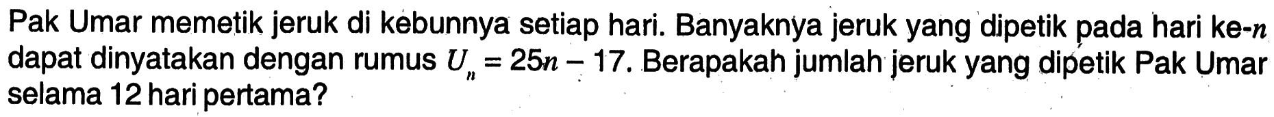 Pak Umar memetik jeruk di kebunnya setiap hari. Banyaknya jeruk yang dipetik pada hari ke-n dapat dinyatakan dengan rumus Un=25n-17 , Berapakah jumlah jeruk yang dipetik Pak Umar selama 12 hari pertama?