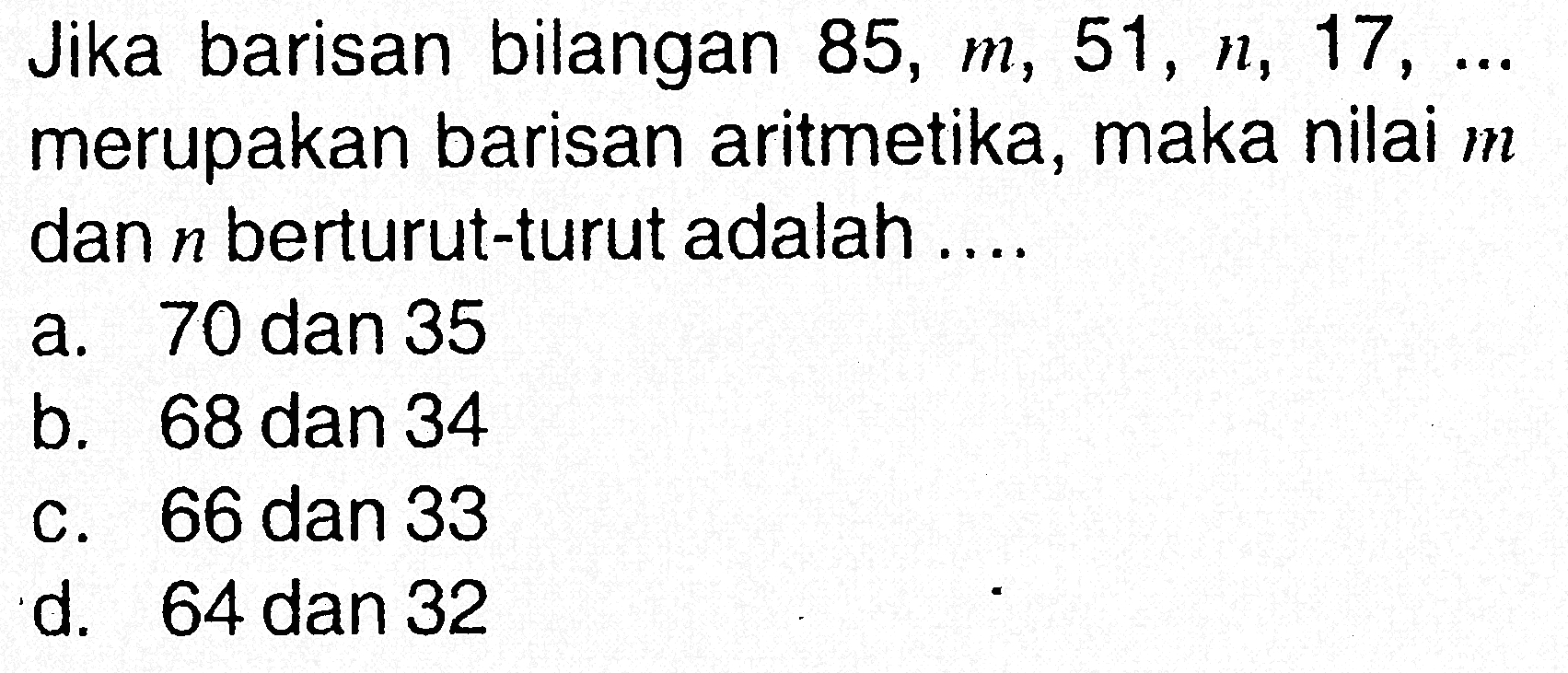 Jika barisan bilangan 85, m, 51, n, 17, ... merupakan barisan aritmetika, maka nilai m dan n berturut-turut adalah ....