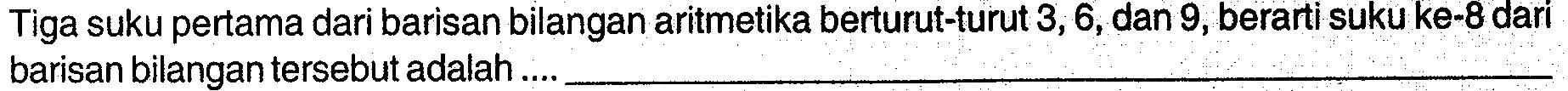 Tiga suku pertama dari barisan bilangan aritmetika berturut-turut 3, 6,dan 9, berarti suku ke-8 dari barisan bilangan tersebut adalah .....