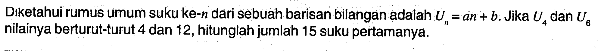 Diketahui rumus umum suku ke-n dari sebuah barisan bilangan adalah Un = an + b. Jika U4 dan U5 nilainya berturut-turut 4 dan 12, hitunglah jumlah 15 suku pertamanya.