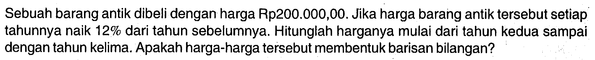 Sebuah barang antik dibeli dengan harga Rp200.000,00. Jika harga barang antik tersebut setiap tahunnya naik 12% dari tahun sebelumnya. Hitunglah harganya mulai dari tahun kedua sampai dengan tahun kelima. Apakah harga-harga tersebut membentuk barisan bilangan?