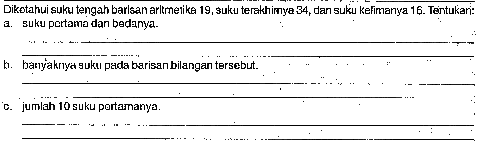 Diketahui suku tengah barisan aritmetika 19,suku terakhirnya 34,dan suku kelimanya 16. Tentukan: a. suku pertama dan bedanya. b. banyaknya suku pada barisan bilangan tersebut. c. jumlah 10 suku pertamanya.