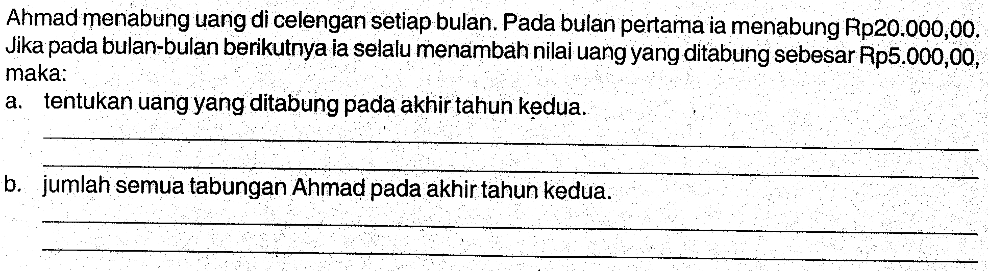 Ahmad menabung uang di celengan setiap bulan. Pada bulan pertama ia menabung Rp20.000,00. Jika pada bulan-bulan berikutnya ia selalu menambah nilai uang yang ditabung sebesar Rp5.000,00, maka: a. tentukan uang yang ditabung pada akhir tahun kedua. b. jumlah semua tabungan Ahmad pada akhir tahun kedua.