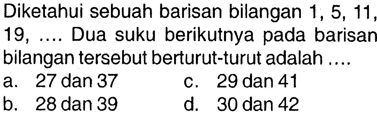 Diketahui sebuah barisan bilangan 1, 5, 11, 19, .... Dua suku berikutnya pada barisan bilangan tersebut berturut-turut adalah.... a. 27 dan 37 c. 29 dan 41 b. 28 dan 39 d. 30 dan 42