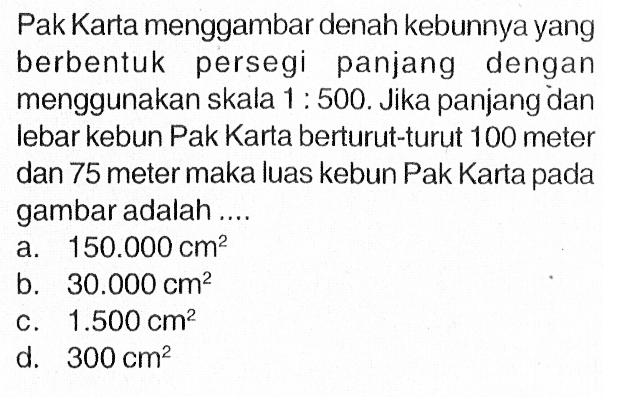 Pak Karta menggambar denah kebunnya yang berbentuk persegi panjang dengan menggunakan skala 1: 500. Jika panjang dan lebar kebun Pak Karta berturut-turut 100 meter dan 75 meter maka luas kebun Pak Karta pada gambar adalah .... 