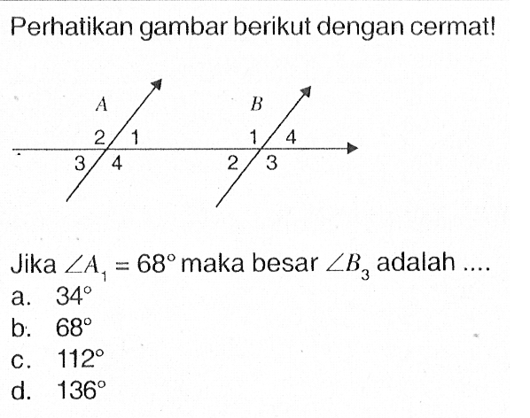 Perhatikan gambar berikut dengan cermat! A 2 1 3 4 B 1 4 2 3 Jika sudut A1=68 maka besar sudut B3 adalah .... 