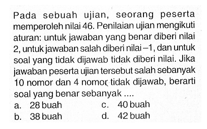 Pada sebuah ujian, seorang peserta memperoleh nilai 46. Penilaian ujian mengikuti aturan: untuk jawaban yang benar diberi nilai 2,untuk jawaban salah diberi nilai -1, dan untuk soal yang tidak dijawab tidak diberi nilai. Jika jawaban peserta ujian tersebut salah sebanyak 10 nomor dan 4 nomor tidak dijawab, berarti soal yang benar sebanyak ......