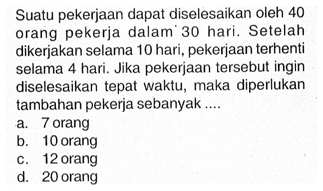 Suatu pekerjaan dapat diselesaikan oleh 40 orang pekerja dalam 30 hari. Setelah dikerjakan selama 10 hari, pekerjaan terhenti selama 4 hari. Jika pekerjaan tersebut ingin diselesaikan tepat waktu, maka diperlukan tambahan pekerja sebanyak.... a. 7 orang b. 10 orang c. 12 orang d. 20 orang