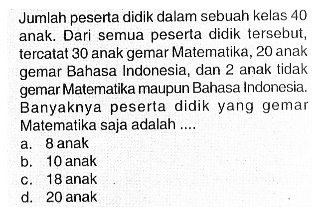 Jumlah peserta didik dalam sebuah kelas 40 anak. Dari semua peserta didik tersebut, tercatat 30 anak gemar Matematika, 20 anak gemar Bahasa Indonesia, dan 2 anak tidak gemar Matematika maupun Bahasa Indonesia. Banyaknya peserta didik yang gemar Matematika saja adalah...