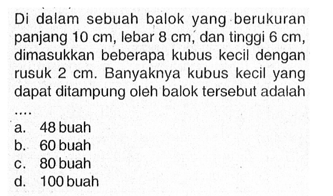 Di dalam sebuah balok yang berukuran panjang  10 cm, lebar  8 cm, dan tinggi  6 cm , dimasukkan beberapa kubus kecil dengan rusuk  2 cm . Banyaknya kubus kecil yang dapat ditampung oleh balok tersebut adalah
