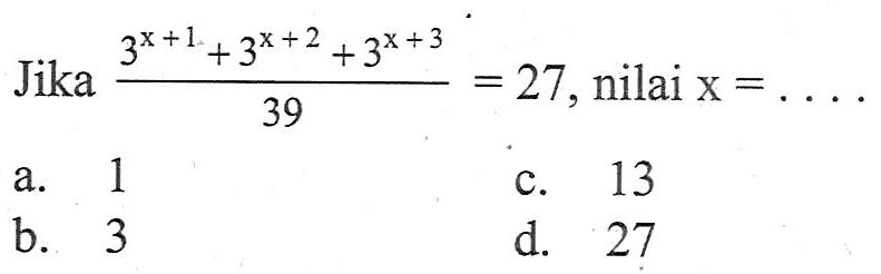 Jika (3^(x + 1) + 3^(x + 2) + 3^(x + 3))/39 = 27, nilai x =... a. 1 c. 13 b. 3 d. 27