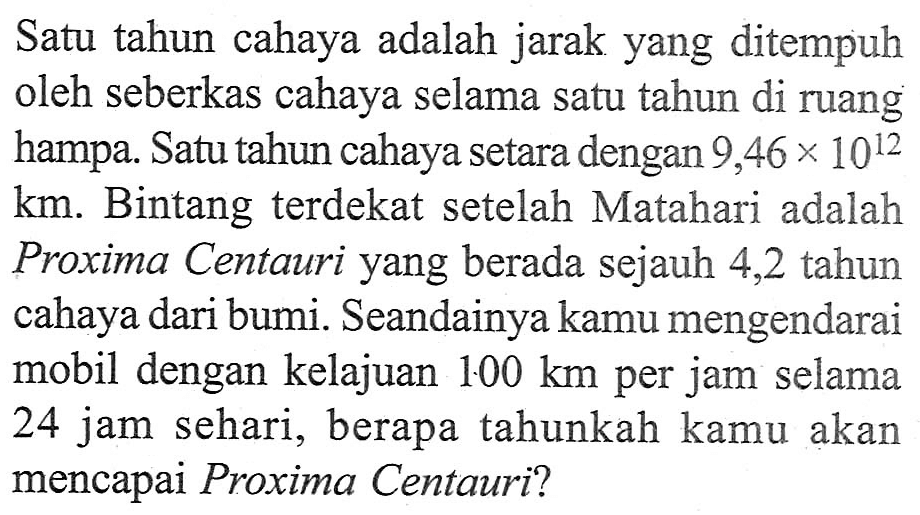 Satu tahun cahaya adalah jarak yang ditempuh oleh seberkas cahaya selama satu tahun di ruang hampa. Satu tahun cahaya setara dengan 9,46 x 10^12 km. Bintang terdekat setelah Matahari adalah Proxima Centauri yang berada sejauh 4,2 tahun cahaya dari bumi. Seandainya kamu mengendarai mobil dengan kelajuan 100 km per jam selama 24 jam sehari, berapa tahunkah kamu akan mencapai Proxima Centauri?