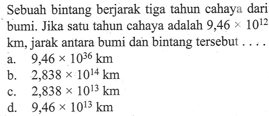 Sebuah bintang berjarak tiga tahun cahaya dari bumi. Jika satu tahun cahaya adalah 9,46 X 10^12 km, jarak antara bumi dan bintang tersebut...
 a. 9,46 x 10^36 km
 b. 2,838 x 10^14 km
 c. 2,838 * 10^13 km
 d. 9,46 x 10^13 km