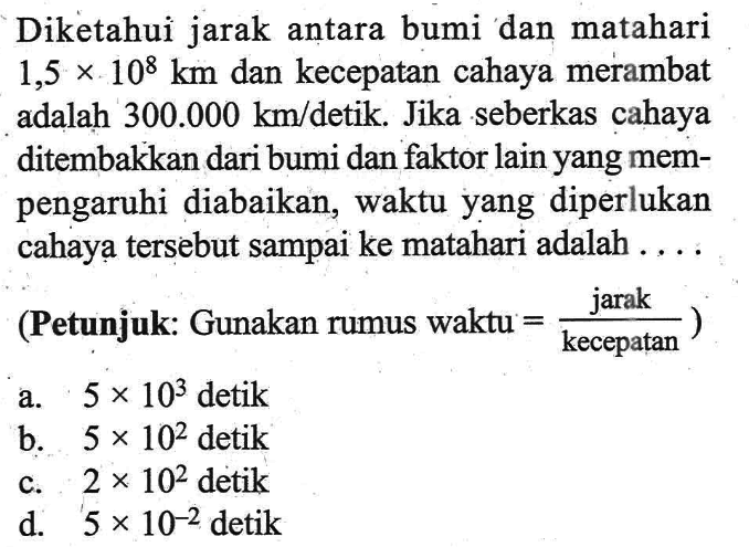 Diketahui jarak antara bumi dan matahari 1,5 x 10^8 km dan kecepatan cahaya merambat adalah 300.000 km/detik. Jika seberkas cahaya ditembakkan dari bumi dan faktor lain yang mempengaruhi diabaikan, waktu yang diperlukan cahaya tersebut sampai ke matahari adalah ... (Petunjuk: Gunakan rumus waktu = jarak/kecepatan) a. 5 x 10^3 detik b. 5 x 10^2 detik c. 2 x 10^2 detik d. 5 x 10^(-2) detik