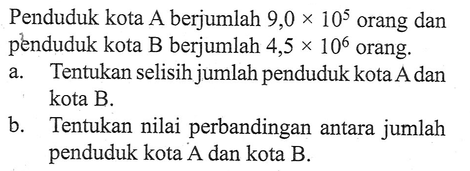 Penduduk kota A berjumlah 9,0 x 10^5 orang dan penduduk kota B berjumlah 4,5 x 10^6 orang. a. Tentukan selisih jumlah penduduk kota A dan kota B. b. Tentukan nilai perbandingan antara jumlah penduduk kota A dan kota B.