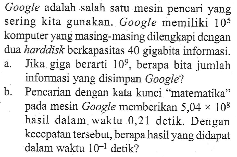 Google adalah salah satu mesin pencari yang sering kita gunakan. Google memiliki 10^5 komputer yang masing-masing dilengkapi dengan dua harddisk berkapasitas 40 gigabita informasi. a. Jika giga berarti 10^9, berapa bita jumlah informasi yang disimpan Google? b. Pencarian dengan kata kunci "matematika" pada mesin Google memberikan 5,04 x 10^8 hasil dalam waktu 0,21 detik. Dengan kecepatan tersebut, berapa hasil yang didapat dalam waktu 10^-1 detik?